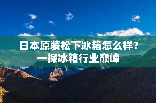 日本原装松下冰箱怎么样?一探冰箱行业巅峰 日本原装松下冰箱怎么样?一探冰箱行业巅峰