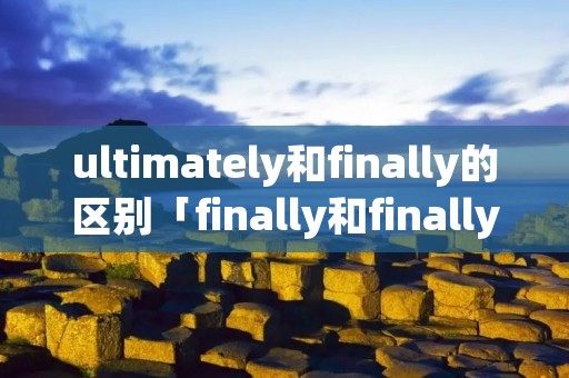 ultimately和finally的区别「finally和finally的区别」 ultimately和finally的区别「finally和finally的区别」