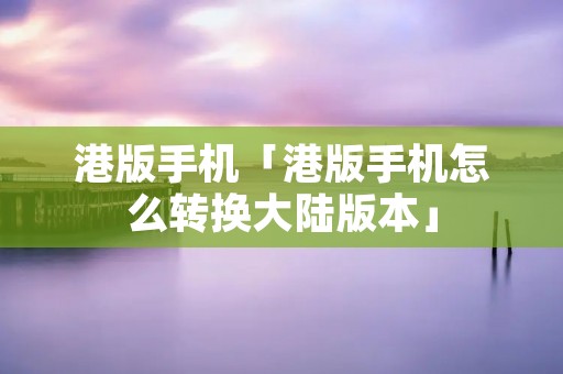 港版手机「港版手机怎么转换大陆版本」 港版手机「港版手机怎么转换大陆版本」