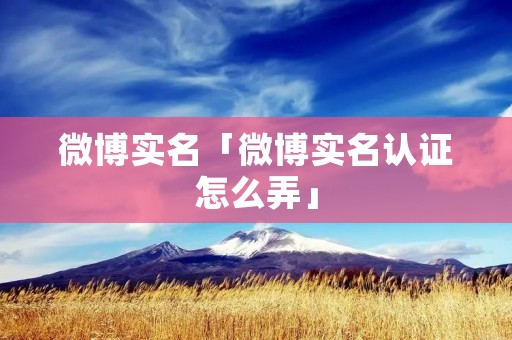 微博实名「微博实名认证怎么弄」 微博实名「微博实名认证怎么弄」