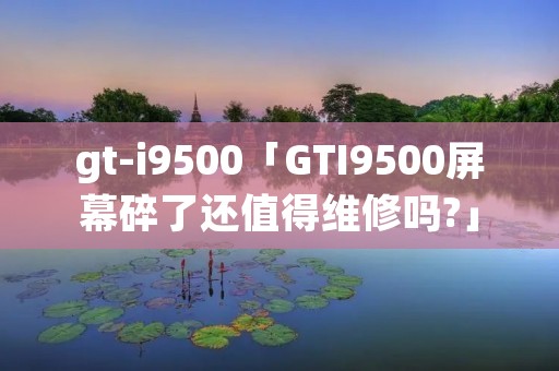 gt-i9500「GTI9500屏幕碎了还值得维修吗?」