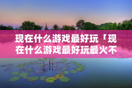 现在什么游戏最好玩「现在什么游戏最好玩最火不需要充钱的」