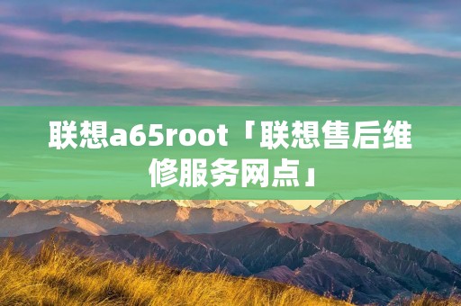联想a65root「联想售后维修服务网点」