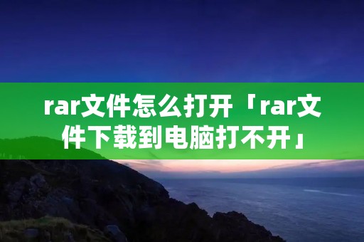 rar文件怎么打开「rar文件下载到电脑打不开」 rar文件怎么打开「rar文件下载到电脑打不开」