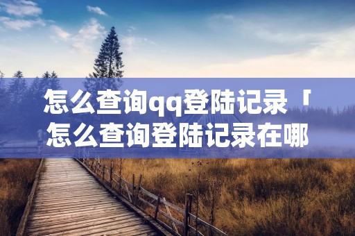 怎么查询qq登陆记录「怎么查询登陆记录在哪里」 怎么查询qq登陆记录「怎么查询登陆记录在哪里」