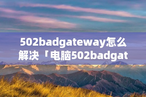 502badgateway怎么解决「电脑502badgateway怎么解决」 502badgateway怎么解决「电脑502badgateway怎么解决」