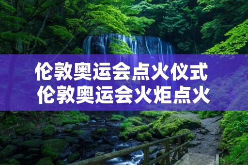 伦敦奥运会点火仪式 伦敦奥运会火炬点火 伦敦奥运会点火仪式 伦敦奥运会火炬点火