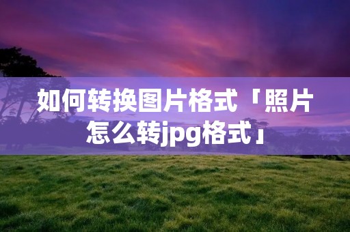 如何转换图片格式「照片怎么转jpg格式」