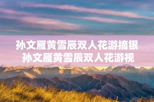 孙文雁黄雪辰双人花游摘银 孙文雁黄雪辰双人花游视频 孙文雁黄雪辰双人花游摘银 孙文雁黄雪辰双人花游视频