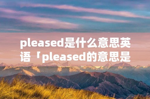 pleased是什么意思英语「pleased的意思是什么」
