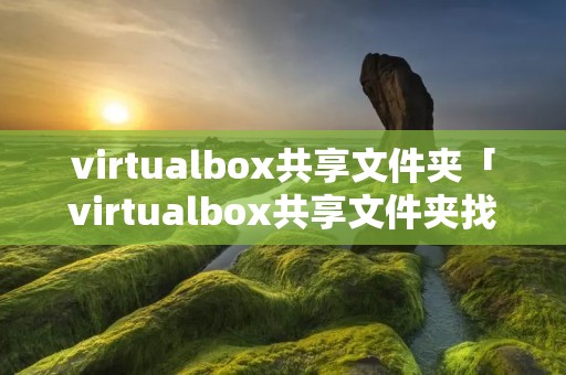 virtualbox共享文件夹「virtualbox共享文件夹找不到」 virtualbox共享文件夹「virtualbox共享文件夹找不到」