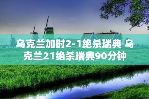 乌克兰加时2-1绝杀瑞典 乌克兰21绝杀瑞典90分钟 乌克兰加时2-1绝杀瑞典 乌克兰21绝杀瑞典90分钟