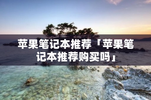 苹果笔记本推荐「苹果笔记本推荐购买吗」 苹果笔记本推荐「苹果笔记本推荐购买吗」