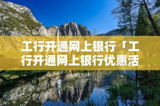 工行开通网上**「工行开通网上**优惠活动」 工行开通网上**「工行开通网上**优惠活动」