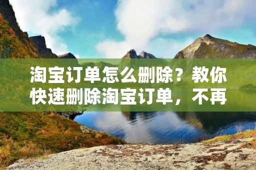 淘宝订单怎么删除?教你快速删除淘宝订单,不再为订单烦恼! 淘宝订单怎么删除?教你快速删除淘宝订单,不再为订单烦恼!