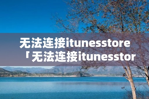 无法连接itunesstore「无法连接itunesstore怎么解决」 无法连接itunesstore「无法连接itunesstore怎么解决」