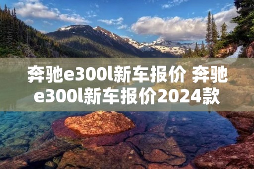 奔驰e300l新车报价 奔驰e300l新车报价2024款价格