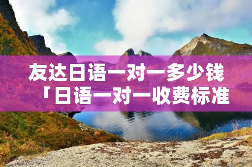 友达日语一对一多少钱「日语一对一收费标准」