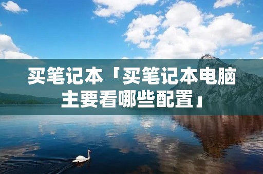 买笔记本「买笔记本电脑主要看哪些配置」 买笔记本「买笔记本电脑主要看哪些配置」