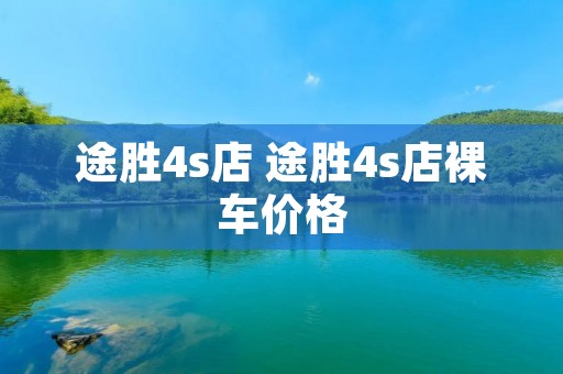 途胜4s店 途胜4s店裸车价格 途胜4s店 途胜4s店裸车价格