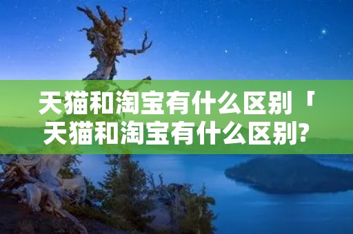 天猫和淘宝有什么区别「天猫和淘宝有什么区别? 内行人都懂」