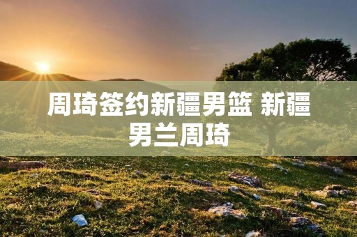 周琦签约新疆男篮 新疆男兰周琦 周琦签约新疆男篮 新疆男兰周琦