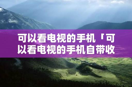 可以看电视的手机「可以看电视的手机自带收电视功能」