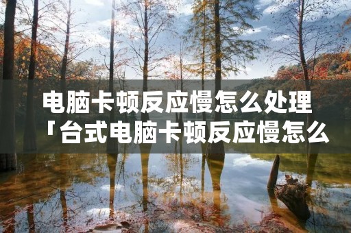 电脑卡顿反应慢怎么处理「台式电脑卡顿反应慢怎么处理」