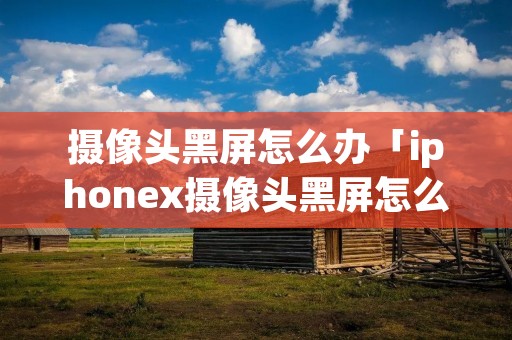 摄像头黑屏怎么办「iphonex摄像头黑屏怎么办」