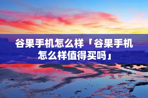 谷果手机怎么样「谷果手机怎么样值得买吗」