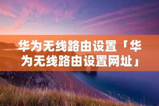 华为无线路由设置「华为无线路由设置网址」 华为无线路由设置「华为无线路由设置网址」
