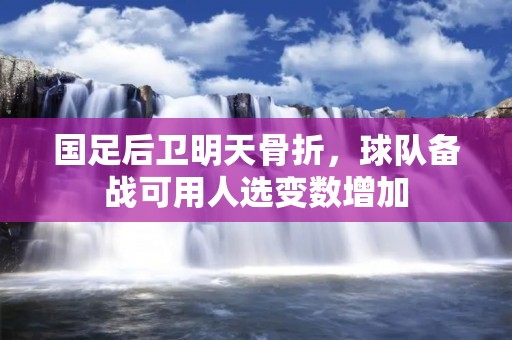 国足后卫明天骨折，球队备战可用人选变数增加