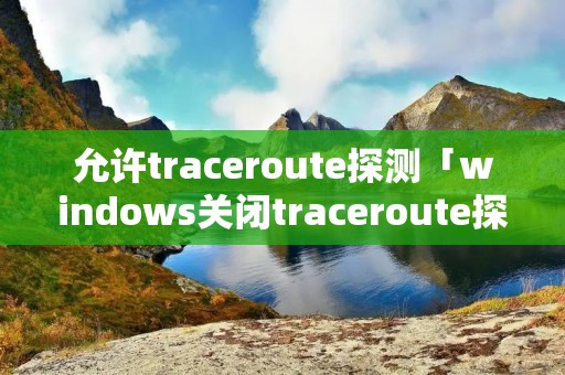 允许traceroute探测「windows关闭traceroute探测」 允许traceroute探测「windows关闭traceroute探测」