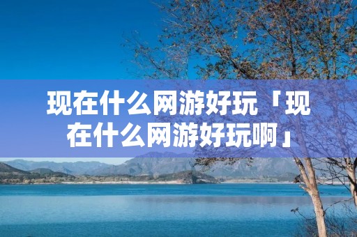 现在什么网游好玩「现在什么网游好玩啊」 现在什么网游好玩「现在什么网游好玩啊」