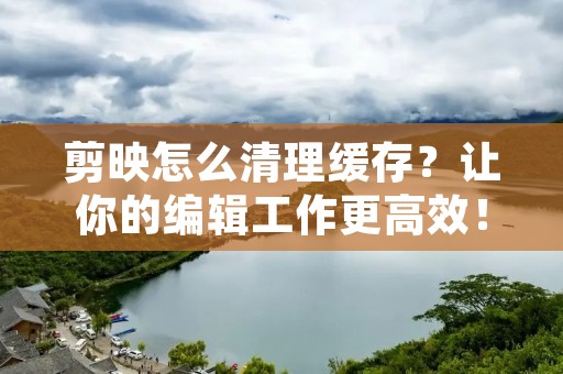剪映怎么清理缓存?让你的编辑工作更高效!