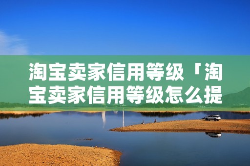 淘宝卖家信用等级「淘宝卖家信用等级怎么提升」 淘宝卖家信用等级「淘宝卖家信用等级怎么提升」