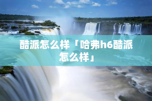 酷派怎么样「哈弗h6酷派怎么样」 酷派怎么样「哈弗h6酷派怎么样」