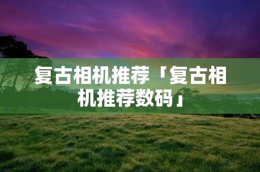 复古相机推荐「复古相机推荐数码」