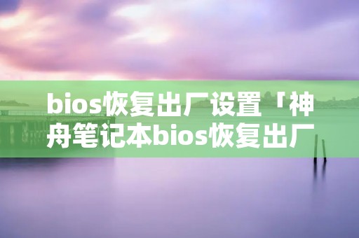 bios恢复出厂设置「神舟笔记本bios恢复出厂设置」