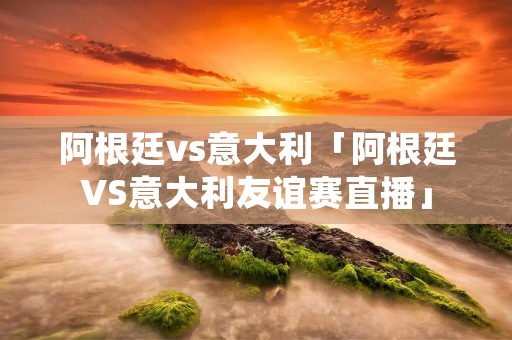 阿根廷vs意大利「阿根廷VS意大利友谊赛直播」