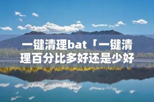 一键清理bat「一键清理百分比多好还是少好」 一键清理bat「一键清理百分比多好还是少好」