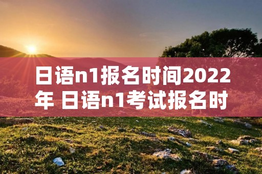 日语n1报名时间2022年 日语n1考试报名时间202112月