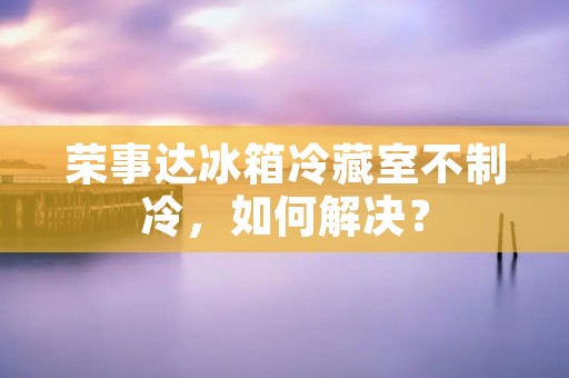 荣事达冰箱冷藏室不制冷，如何解决？
