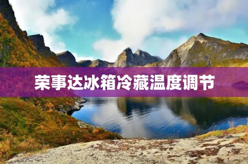 荣事达冰箱冷藏温度调节:如何合理设置温度保持食材新鲜 荣事达冰箱冷藏温度调节:如何合理设置温度保持食材新鲜