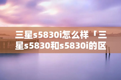 三星s5830i怎么样「三星s5830和s5830i的区别」