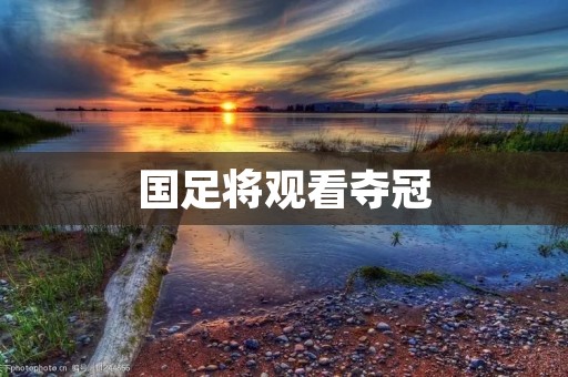 国足将观看夺冠:中国足球迎来历史性时刻 国足将观看夺冠:中国足球迎来历史性时刻