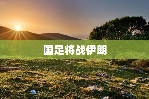 国足将战伊朗:争取胜利,争夺世预赛出线机会 国足将战伊朗:争取胜利,争夺世预赛出线机会