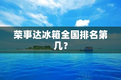 荣事达冰箱全国排名第几? 荣事达冰箱全国排名第几?