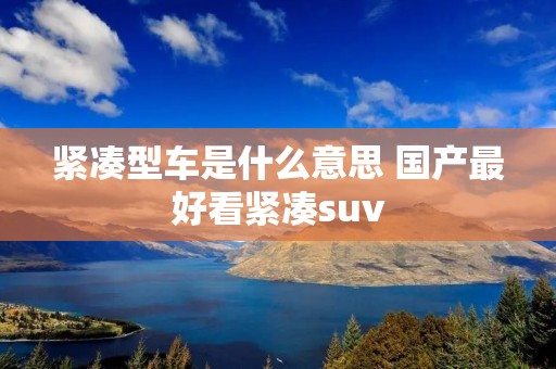 紧凑型车是什么意思 国产最好看紧凑suv
