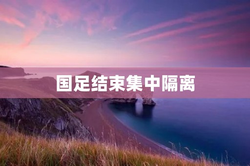 国足结束集中隔离：备战世预赛再掀热潮